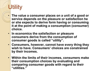 Utility
• The value a consumer places on a unit of a good or
service depends on the pleasure or satisfaction he
or she expects to derive form having or consuming
it at the point of making a consumption (consumer)
choice.
• In economics the satisfaction or pleasure
consumers derive from the consumption of
consumer goods is called “utility”.
• Consumers, however, cannot have every thing they
wish to have. Consumers’ choices are constrained
by their incomes.
•

[

• Within the limits of their incomes, consumers make
their consumption choices by evaluating and
comparing consumer goods with regard to their
“utilities.”

 