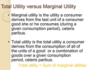 Total Utility versus Marginal Utility
• Marginal utility is the utility a consumer
derives from the last unit of a consumer
good she or he consumes (during a
given consumption period), ceteris
paribus.

• Total utility is the total utility a consumer
derives from the consumption of all of
the units of a good or a combination of
goods over a given consumption
period, ceteris paribus.
Total utility = Sum of marginal utilities

 