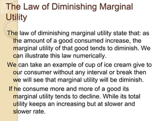 The Law of Diminishing Marginal
Utility
The law of diminishing marginal utility state that: as
the amount of a good consumed increase, the
marginal utility of that good tends to diminish. We
can illustrate this law numerically.
We can take an example of cup of ice cream give to
our consumer without any interval or break then
we will see that marginal utility will be diminish.
If he consume more and more of a good its
marginal utility tends to decline. While its total
utility keeps an increasing but at slower and
slower rate.

 
