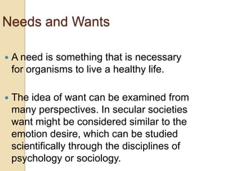 Needs and Wants


A need is something that is necessary
for organisms to live a healthy life.



The idea of want can be examined from
many perspectives. In secular societies
want might be considered similar to the
emotion desire, which can be studied
scientifically through the disciplines of
psychology or sociology.

 