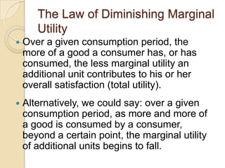 The Law of Diminishing Marginal
Utility


Over a given consumption period, the
more of a good a consumer has, or has
consumed, the less marginal utility an
additional unit contributes to his or her
overall satisfaction (total utility).



Alternatively, we could say: over a given
consumption period, as more and more of
a good is consumed by a consumer,
beyond a certain point, the marginal utility
of additional units begins to fall.

 