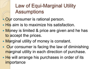 Law of Equi-Marginal Utility
Assumptions
Our consumer is rational person.
 His aim is to maximize his satisfaction.
 Money is limited & price are given and he has
to accept the prices.
 Marginal utility of money is constant.
 Our consumer is facing the law of diminishing
marginal utility in each direction of purchase.
 He will arrange his purchases in order of its
importance


 