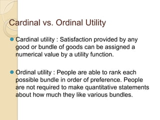 Cardinal vs. Ordinal Utility
 Cardinal utility : Satisfaction provided by any
good or bundle of goods can be assigned a
numerical value by a utility function.

 Ordinal utility : People are able to rank each
possible bundle in order of preference. People
are not required to make quantitative statements
about how much they like various bundles.

 