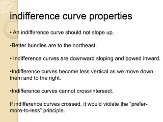 indifference curve properties
• An indifference curve should not slope up.
•Better bundles are to the northeast.
• Indifference curves are downward sloping and bowed inward.
•Indifference curves become less vertical as we move down
them and to the right.
•Indifference curves cannot cross/intersect.
If indifference curves crossed, it would violate the ―prefermore-to-less‖ principle.

 