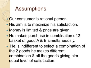 Assumptions
Our consumer is rational person.
 His aim is to maximize his satisfaction.
 Money is limited & price are given.
 He makes purchase in combination of 2
basket of good A & B simultaneously.
 He is indifferent to select a combination of
the 2 goods he makes different
combination & all the goods giving him
equal level of satisfaction.


 
