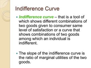 Indifference Curve


Indifference curve – that is a tool of
which shows different combinations of
two goods given to consumer same
level of satisfaction or a curve that
shows combinations of two goods
among which an individual is
indifferent.



The slope of the indifference curve is
the ratio of marginal utilities of the two
goods.

 