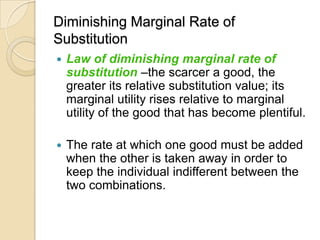 Diminishing Marginal Rate of
Substitution


Law of diminishing marginal rate of
substitution –the scarcer a good, the
greater its relative substitution value; its
marginal utility rises relative to marginal
utility of the good that has become plentiful.



The rate at which one good must be added
when the other is taken away in order to
keep the individual indifferent between the
two combinations.

 