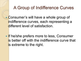 A Group of Indifference Curves


Consumer’s will have a whole group of
indifference curves, each representing a
different level of satisfaction.



If he/she prefers more to less, Consumer
is better off with the indifference curve that
is extreme to the right.

 