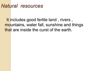 Natural resources
It includes good fertile land , rivers ,
mountains, water fall, sunshine and things
that are inside the curst of the earth.

 