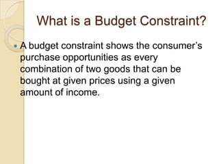 What is a Budget Constraint?


A budget constraint shows the consumer’s
purchase opportunities as every
combination of two goods that can be
bought at given prices using a given
amount of income.

 