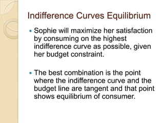 Indifference Curves Equilibrium


Sophie will maximize her satisfaction
by consuming on the highest
indifference curve as possible, given
her budget constraint.



The best combination is the point
where the indifference curve and the
budget line are tangent and that point
shows equilibrium of consumer.

 