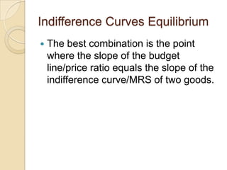 Indifference Curves Equilibrium


The best combination is the point
where the slope of the budget
line/price ratio equals the slope of the
indifference curve/MRS of two goods.

 
