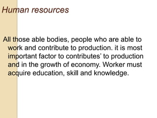 Human resources

All those able bodies, people who are able to
work and contribute to production. it is most
important factor to contributes’ to production
and in the growth of economy. Worker must
acquire education, skill and knowledge.

 