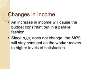 Changes in Income
• An increase in income will cause the
budget constraint out in a parallel
fashion
• Since px/py does not change, the MRS
will stay constant as the worker moves
to higher levels of satisfaction

 