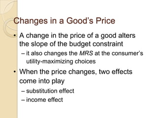 Changes in a Good’s Price
• A change in the price of a good alters
the slope of the budget constraint
– it also changes the MRS at the consumer’s
utility-maximizing choices

• When the price changes, two effects
come into play
– substitution effect
– income effect

 