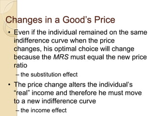 Changes in a Good’s Price
• Even if the individual remained on the same
indifference curve when the price
changes, his optimal choice will change
because the MRS must equal the new price
ratio
– the substitution effect

• The price change alters the individual’s
―real‖ income and therefore he must move
to a new indifference curve
– the income effect

 