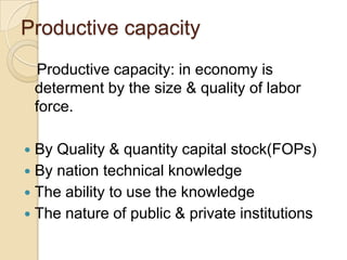 Productive capacity
Productive capacity: in economy is
determent by the size & quality of labor
force.

By Quality & quantity capital stock(FOPs)
 By nation technical knowledge
 The ability to use the knowledge
 The nature of public & private institutions


 