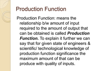 Production Function
Production Function: means the
relationship b/w amount of input
required to the amount of output that
can be obtained is called Production
Function. To explain it further we can
say that for given state of engineers &
scientific/ technological knowledge of
production function significance the
maximum amount of that can be
produce with quality of inputs.

 