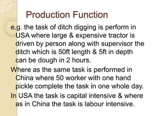Production Function
e.g. the task of ditch digging is perform in
USA where large & expensive tractor is
driven by person along with supervisor the
ditch which is 50ft length & 5ft in depth
can be dough in 2 hours.
Where as the same task is performed in
China where 50 worker with one hand
pickle complete the task in one whole day.
In USA the task is capital intensive & where
as in China the task is labour intensive.

 