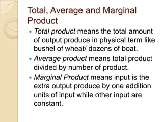 Total, Average and Marginal
Product
Total product means the total amount
of output produce in physical term like
bushel of wheat/ dozens of boat.
 Average product means total product
divided by number of product.
 Marginal Product means input is the
extra output produce by one addition
units of input while other input are
constant.


 