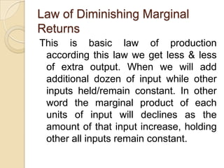 Law of Diminishing Marginal
Returns
This is basic law of production
according this law we get less & less
of extra output. When we will add
additional dozen of input while other
inputs held/remain constant. In other
word the marginal product of each
units of input will declines as the
amount of that input increase, holding
other all inputs remain constant.

 