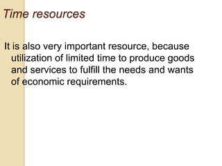 Time resources
It is also very important resource, because
utilization of limited time to produce goods
and services to fulfill the needs and wants
of economic requirements.

 