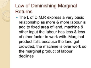 Law of Diminishing Marginal
Returns


The L of D.M.R express a very basic
relationship as more & more labour is
add to fixed area of land, machine &
other input the labour has less & less
of other factor to work with. Marginal
product falls because the land get
crowded, the machine is over work so
the marginal product of labour
declines

 