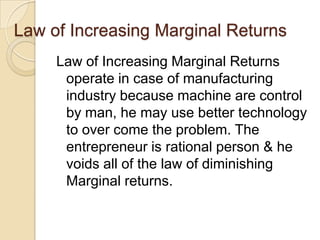 Law of Increasing Marginal Returns
Law of Increasing Marginal Returns
operate in case of manufacturing
industry because machine are control
by man, he may use better technology
to over come the problem. The
entrepreneur is rational person & he
voids all of the law of diminishing
Marginal returns.

 