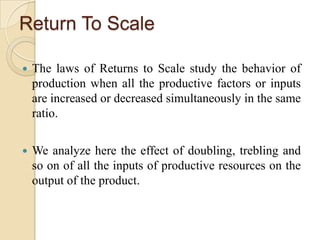 Return To Scale


The laws of Returns to Scale study the behavior of
production when all the productive factors or inputs
are increased or decreased simultaneously in the same
ratio.



We analyze here the effect of doubling, trebling and
so on of all the inputs of productive resources on the
output of the product.

 