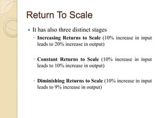 Return To Scale


It has also three distinct stages
◦ Increasing Returns to Scale (10% increase in input
leads to 20% increase in output)
◦ Constant Returns to Scale (10% increase in input
leads to 10% increase in output)
◦ Diminishing Returns to Scale (10% increase in input
leads to 9% increase in output)

 