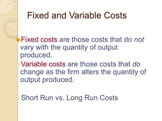 Fixed and Variable Costs
Fixed

costs are those costs that do not
vary with the quantity of output
produced.
Variable costs are those costs that do
change as the firm alters the quantity of
output produced.
Short

Run vs. Long Run Costs

 
