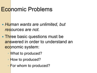 Economic Problems


Human wants are unlimited, but
resources are not.



Three basic questions must be
answered in order to understand an
economic system:
◦ What to produced?

◦ How to produced?
◦ For whom to produced?

 