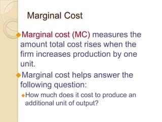 Marginal Cost
Marginal

cost (MC) measures the
amount total cost rises when the
firm increases production by one
unit.
Marginal cost helps answer the
following question:
How

much does it cost to produce an
additional unit of output?

 