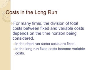 Costs in the Long Run
For many firms, the division of total

costs between fixed and variable costs
depends on the time horizon being
considered.
 In

the short run some costs are fixed.
 In the long run fixed costs become variable
costs.

 