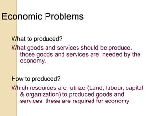 Economic Problems
What to produced?
What goods and services should be produce.
those goods and services are needed by the
economy.
How to produced?
Which resources are utilize (Land, labour, capital
& organization) to produced goods and
services these are required for economy

 