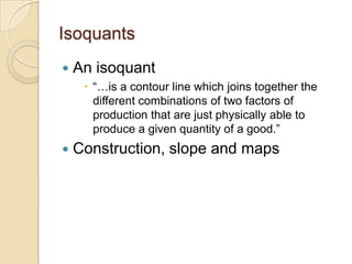 Isoquants


An isoquant
 ―…is a contour line which joins together the
different combinations of two factors of
production that are just physically able to
produce a given quantity of a good.‖



Construction, slope and maps

 