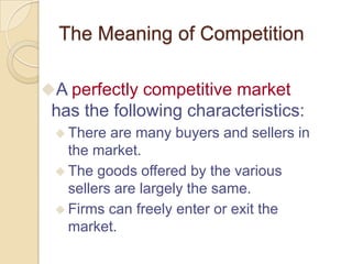 The Meaning of Competition
A perfectly competitive market

has the following characteristics:
 There

are many buyers and sellers in
the market.
 The goods offered by the various
sellers are largely the same.
 Firms can freely enter or exit the
market.

 
