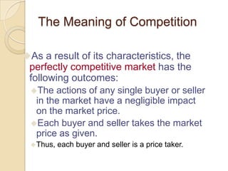 The Meaning of Competition
As a result of its characteristics, the

perfectly competitive market has the
following outcomes:
The

actions of any single buyer or seller
in the market have a negligible impact
on the market price.
Each buyer and seller takes the market
price as given.
 Thus,

each buyer and seller is a price taker.

 