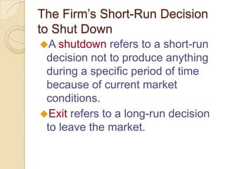 The Firm’s Short-Run Decision
to Shut Down
A shutdown

refers to a short-run
decision not to produce anything
during a specific period of time
because of current market
conditions.
Exit refers to a long-run decision
to leave the market.

 