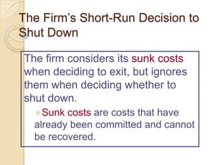 The Firm’s Short-Run Decision to
Shut Down
The firm considers its sunk costs
when deciding to exit, but ignores
them when deciding whether to
shut down.
Sunk

costs are costs that have
already been committed and cannot
be recovered.

 