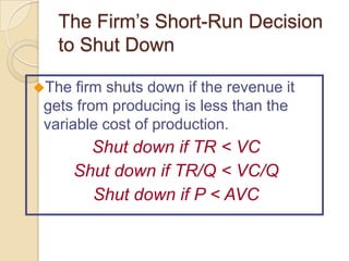The Firm’s Short-Run Decision
to Shut Down
The

firm shuts down if the revenue it
gets from producing is less than the
variable cost of production.

Shut down if TR < VC
Shut down if TR/Q < VC/Q
Shut down if P < AVC

 