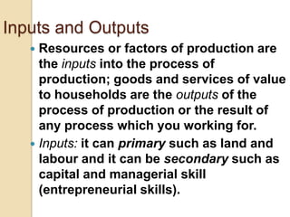 Inputs and Outputs
Resources or factors of production are
the inputs into the process of
production; goods and services of value
to households are the outputs of the
process of production or the result of
any process which you working for.
 Inputs: it can primary such as land and
labour and it can be secondary such as
capital and managerial skill
(entrepreneurial skills).


 