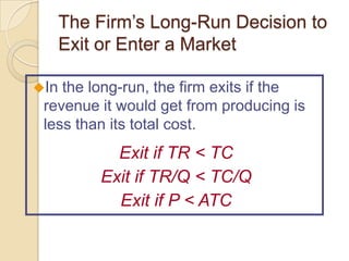 The Firm’s Long-Run Decision to
Exit or Enter a Market
In

the long-run, the firm exits if the
revenue it would get from producing is
less than its total cost.

Exit if TR < TC
Exit if TR/Q < TC/Q
Exit if P < ATC

 