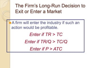 The Firm’s Long-Run Decision to
Exit or Enter a Market
A firm

will enter the industry if such an
action would be profitable.

Enter if TR > TC

Enter if TR/Q > TC/Q
Enter if P > ATC

 