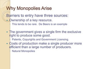 Why Monopolies Arise
Barriers to entry have three sources:


Ownership of a key resource.
◦ This tends to be rare. De Beers is an example



The government gives a single firm the exclusive
right to produce some good.
◦ Patents, Copyrights and Government Licensing.



Costs of production make a single producer more
efficient than a large number of producers.
◦ Natural Monopolies

 