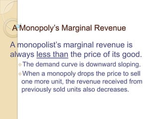 A Monopoly’s Marginal Revenue
A monopolist’s marginal revenue is
always less than the price of its good.
The

demand curve is downward sloping.
When a monopoly drops the price to sell
one more unit, the revenue received from
previously sold units also decreases.

 