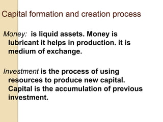 Capital formation and creation process
Money: is liquid assets. Money is
lubricant it helps in production. it is
medium of exchange.

Investment is the process of using
resources to produce new capital.
Capital is the accumulation of previous
investment.

 