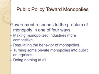 Public Policy Toward Monopolies
Government responds to the problem of
monopoly in one of four ways.
Making monopolized industries more
competitive.
 Regulating the behavior of monopolies.
 Turning some private monopolies into public
enterprises.
 Doing nothing at all.


 