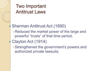 Two Important
Antitrust Laws


Sherman Antitrust Act (1890)
Reduced

the market power of the large and
powerful ―trusts‖ of that time period.



Clayton Act (1914)
Strengthened

the government’s powers and
authorized private lawsuits.

 