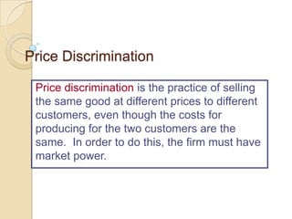 Price Discrimination
Price discrimination is the practice of selling
the same good at different prices to different
customers, even though the costs for
producing for the two customers are the
same. In order to do this, the firm must have
market power.

 